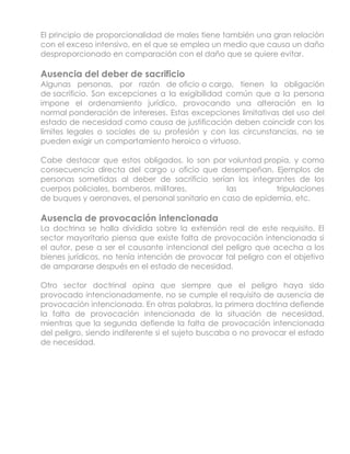 El principio de proporcionalidad de males tiene también una gran relación
con el exceso intensivo, en el que se emplea un medio que causa un daño
desproporcionado en comparación con el daño que se quiere evitar.

Ausencia del deber de sacrificio
Algunas personas, por razón de oficio o cargo, tienen la obligación
de sacrificio. Son excepciones a la exigibilidad común que a la persona
impone el ordenamiento jurídico, provocando una alteración en la
normal ponderación de intereses. Estas excepciones limitativas del uso del
estado de necesidad como causa de justificación deben coincidir con los
límites legales o sociales de su profesión y con las circunstancias, no se
pueden exigir un comportamiento heroico o virtuoso.

Cabe destacar que estos obligados, lo son por voluntad propia, y como
consecuencia directa del cargo u oficio que desempeñan. Ejemplos de
personas sometidas al deber de sacrificio serían los integrantes de los
cuerpos policiales, bomberos, militares,         las         tripulaciones
de buques y aeronaves, el personal sanitario en caso de epidemia, etc.

Ausencia de provocación intencionada
La doctrina se halla dividida sobre la extensión real de este requisito. El
sector mayoritario piensa que existe falta de provocación intencionada si
el autor, pese a ser el causante intencional del peligro que acecha a los
bienes jurídicos, no tenía intención de provocar tal peligro con el objetivo
de ampararse después en el estado de necesidad.

Otro sector doctrinal opina que siempre que el peligro haya sido
provocado intencionadamente, no se cumple el requisito de ausencia de
provocación intencionada. En otras palabras, la primera doctrina defiende
la falta de provocación intencionada de la situación de necesidad,
mientras que la segunda defiende la falta de provocación intencionada
del peligro, siendo indiferente si el sujeto buscaba o no provocar el estado
de necesidad.
 