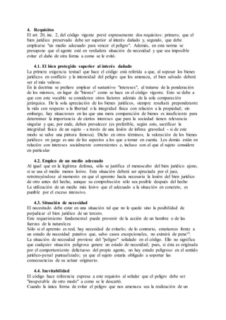 4. Requisitos
El art. 20, inc. 2, del código vigente prevé expresamente dos requisitos: primero, que el
bien jurídico preservado debe ser superior al interés dañado y, segundo, que debe
emplearse "un medio adecuado para vencer el peligro". Además, en esta norma se
presupone que el agente esté en verdadera situación de necesidad y que sea imposible
evitar el daño de otra forma a como se le evitó.
4.1. El bien protegido superior al interés dañado
La primera exigencia textual que hace el código está referida a que, al sopesar los bienes
jurídicos en conflicto y la intensidad del peligro que los amenaza, el bien salvado deberá
ser el más valioso.
En la doctrina se prefiere emplear el sustantivo "intereses", al tratarse de la ponderación
de los mismos, en lugar de "bienes" como se hace en el código vigente. Esto se debe a
que con este vocablo se consideran otros factores además de la sola comparación
jerárquica. De la sola apreciación de los bienes jurídicos, siempre resultará preponderante
la vida con respecto a la libertad o la integridad física con relación a la propiedad; sin
embargo, hay situaciones en las que una mera comparación de bienes es insuficiente para
determinar la importancia de ciertos intereses que para la sociedad tienen relevancia
singular y que, por ende, deben prevalecer (es preferible, según esto, sacrificar la
integridad física de un sujeto - a través de una lesión de ínfima gravedad - si de este
modo se salva una pintura famosa). Dicho en otros términos, la valoración de los bienes
jurídicos en juego es uno de los aspectos a los que a tomar en cuenta. Los demás están en
relación con intereses socialmente convenientes e, incluso con el que el sujeto considere
en particular
4.2. Empleo de un medio adecuado
Al igual que en la legítima defensa, sólo se justifica el menoscabo del bien jurídico ajeno,
si se usa el medio menos lesivo. Esta situación deberá ser apreciada por el juez,
retrotrayéndose al momento en que el apremio hacía necesaria la lesión del bien jurídico
de otro antes del hecho, aunque su comprobación sólo sea posible después del hecho
La utilización de un medio más lesivo que el adecuado a la situación en concreto, es
punible por el exceso intensivo.
4.3. Situación de necesidad
El necesitado debe estar en una situación tal que no le quede sino la posibilidad de
perjudicar el bien jurídico de un tercero.
Este requerimiento fundamental puede provenir de la acción de un hombre o de las
fuerzas de la naturaleza
Sólo si el apremio es real, hay necesidad de evitarlo; de lo contrario, estaríamos frente a
un estado de necesidad putativo que, salvo casos excepcionales, no eximirá de pena18.
La situación de necesidad proviene del "peligro" señalado en el código. Ello no significa
que cualquier situación peligrosa genere un estado de necesidad; pues, si ésta es originada
por el comportamiento delictuoso del propio agente, no hay estado peligroso en el sentido
jurídico-penal puntualizado; ya que el sujeto estaría obligado a soportar las
consecuencias de su actuar originario.
4.4. Inevitabilidad
El código hace referencia expresa a este requisito al señalar que el peligro debe ser
"insuperable de otro modo" a como se le descartó.
Cuando la única forma de evitar el peligro que nos amenaza sea la realización de un
 
