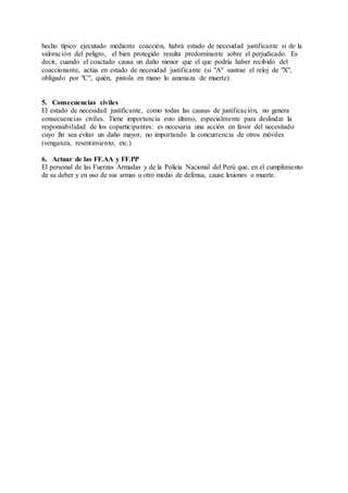 hecho típico ejecutado mediante coacción, habrá estado de necesidad justificante si de la
valoración del peligro, el bien protegido resulta predominante sobre el perjudicado. Es
decir, cuando el coactado causa un daño menor que el que podría haber recibido del
coaccionante, actúa en estado de necesidad justificante (si "A" sustrae el reloj de "X",
obligado por "C", quién, pistola en mano lo amenaza de muerte).
5. Consecuencias civiles
El estado de necesidad justificante, como todas las causas de justificación, no genera
consecuencias civiles. Tiene importancia esto último, especialmente para deslindar la
responsabilidad de los coparticipantes: es necesaria una acción en favor del necesitado
cuyo fin sea evitar un daño mayor, no importando la concurrencia de otros móviles
(venganza, resentimiento, etc.)
6. Actuar de las FF.AA y FF.PP
El personal de las Fuerzas Armadas y de la Policía Nacional del Perú que, en el cumplimiento
de su deber y en uso de sus armas u otro medio de defensa, cause lesiones o muerte.
 