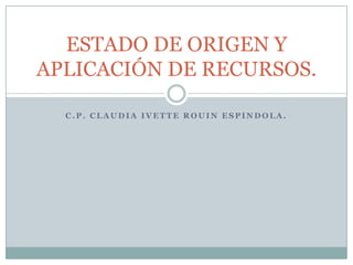 C.P. CLAUDIA IVETTE ROUIN ESPINDOLA. ESTADO DE ORIGEN Y APLICACIÓN DE RECURSOS. 