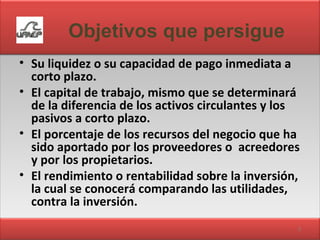 Objetivos que persigue Su liquidez o su capacidad de pago inmediata a corto plazo. El capital de trabajo, mismo que se determinará de la diferencia de los activos circulantes y los pasivos a corto plazo. El porcentaje de los recursos del negocio que ha sido aportado por los proveedores o  acreedores y por los propietarios. El rendimiento o rentabilidad sobre la inversión, la cual se conocerá comparando las utilidades, contra la inversión. 