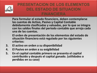PRESENTACION DE LOS ELEMENTOS DEL ESTADO DE SITUACION FINANCIERA Para formular el estado financiero, deben contemplarse las cuentas de Activo, Pasivo y Capital Contable debidamente clasificadas y valuadas, por lo que se integra con los saldos finales del periodo contable que arroja cada una de las cuentas. El orden de presentación de los elementos del estado de situación financiera está regulado por los siguientes criterios: El activo en orden a su disponibilidad El Pasivo en orden a su exigibilidad En el capital contable primero se presenta el capital contribuido y después el capital ganado. (utilidades o perdidas en su caso) 