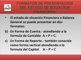 FORMATOS DE PRESENTACION DEL ESTADO DE SITUACION FINANCIERA El estado de situación Financiera o Balance General se puede presentar en dos formatos: En Forma de Cuenta.- atendiendo a la formula de Contable  A = P + C. En Forma de Reporte.- también conocida como forma vertical atendiendo a la formula del Capital  A – P = C 