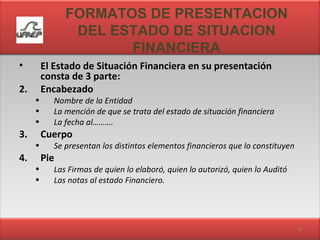 FORMATOS DE PRESENTACION DEL ESTADO DE SITUACION FINANCIERA El Estado de Situación Financiera en su presentación consta de 3 parte: Encabezado Nombre de la Entidad La mención de que se trata del estado de situación financiera La fecha al………. Cuerpo Se presentan los distintos elementos financieros que lo constituyen Pie Las Firmas de quien lo elaboró, quien lo autorizó, quien lo Auditó  Las notas al estado Financiero. 