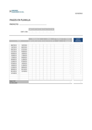 12/10/2012



PAGOS EN PLANILLA
PROYECTO: ……………………………………………………

                                   CAP.   OP   OF   PE   AL   VI   OT
                    COST. X DIA:




                                       PERSONAL CD          OTROS       PLANILLA    PAGOS       GASTO
              FECHA                CAP. OP OF      PE    AL   VI  OT       CD      ADMINIST.   SEMANAL


 06/07/2012     -     13/07/2012                                                          -           -
 13/07/2012     -     20/07/2012                                                          -           -
 20/07/2012     -     27/07/2012                                                          -           -
 27/07/2012     -     03/08/2012                                                          -           -
 03/08/2012     -     10/08/2012                                                          -           -
 10/08/2012     -     17/08/2012                                                          -           -
 17/08/2012     -     24/08/2012                                                          -           -
 24/08/2012     -     31/08/2012                                                          -           -
 31/08/2012     -     07/09/2012                                                          -           -
 07/09/2012     -     14/09/2012                                                          -           -
 14/09/2012     -     21/09/2012                                                          -           -
 21/09/2012     -     28/09/2012                                                          -           -
 28/09/2012     -     05/10/2012                                                          -           -
 05/10/2012     -     12/10/2012                                                          -           -
 12/10/2012     -                                                                         -           -




PAGO TOT.
                                                                                          -           -
ACUMULADO
 