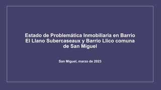 Estado de Problemática Inmobiliaria en Barrio
El Llano Subercaseaux y Barrio Llico comuna
de San Miguel
San Miguel, marzo de 2023
 