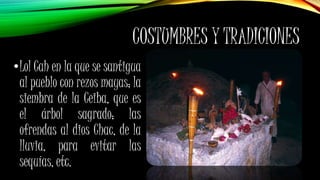 COSTUMBRES Y TRADICIONES
•Lol Cah en la que se santigua
al pueblo con rezos mayas; la
siembra de la Ceiba, que es
el árbol sagrado; las
ofrendas al dios Chac, de la
lluvia, para evitar las
sequías, etc.
 