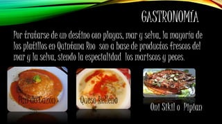 GASTRONOMÍA
Por tratarse de un destino con playas, mar y selva, la mayoría de
los platillos en Quintana Roo son a base de productos frescos del
mar y la selva, siendo la especialidad los mariscos y peces.
Pan de Cazón
Oni Sikil o Pipian
Queso Relleno
 