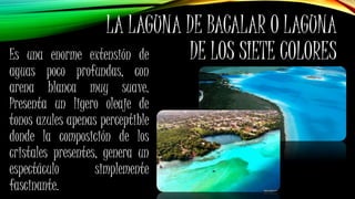 Es una enorme extensión de
aguas poco profundas, con
arena blanca muy suave.
Presenta un ligero oleaje de
tonos azules apenas perceptible
donde la composición de los
cristales presentes, genera un
espectáculo simplemente
fascinante.
LA LAGUNA DE BACALAR O LAGUNA
DE LOS SIETE COLORES
 