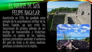 Construido en 1729; ha quedado como
ejemplo de la arquitectura militar de la
Nueva España, ya que evitó las
incursiones de piratas además de ser
testigo de innumerables e históricas
batallas en contra de los ingleses,
quienes pretendían controlar el comercio
del palo de tinte y de otras maderas
preciosas existentes en la región.
EL FUERTE DE SAN
FELIPE BACALAR
 
