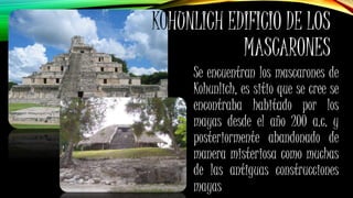 KOHUNLICH EDIFICIO DE LOS
MASCARONES
Se encuentran los mascarones de
Kohunlich, es sitio que se cree se
encontraba habitado por los
mayas desde el año 200 a.c. y
posteriormente abandonado de
manera misteriosa como muchas
de las antiguas construcciones
mayas
 