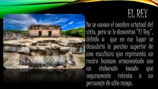 EL REY
No se conoce el nombre original del
sitio, pero se le denominó “El Rey”,
debido a que en ese lugar se
descubrió la porción superior de
una escultura que representa un
rostro humano ornamentado con
un elaborado tocado que
seguramente retrata a un
personaje de alto rango.
 