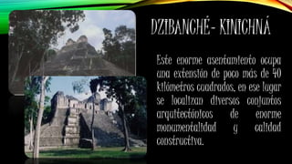 DZIBANCHÉ- KINICHNÁ
Este enorme asentamiento ocupa
una extensión de poco más de 40
kilómetros cuadrados, en ese lugar
se localizan diversos conjuntos
arquitectónicos de enorme
monumentalidad y calidad
constructiva.
 