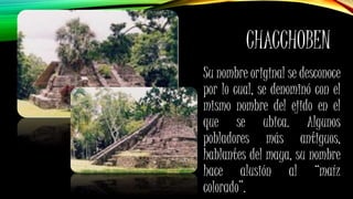 CHACCHOBEN
Su nombre original se desconoce
por lo cual, se denominó con el
mismo nombre del ejido en el
que se ubica. Algunos
pobladores más antiguos,
hablantes del maya, su nombre
hace alusión al “maíz
colorado”.
 