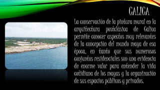 CALICA
La conservación de la pintura mural en la
arquitectura postclásica de Calica
permite conocer aspectos muy relevantes
de la concepción del mundo maya de esa
época, en tanto que sus numerosos
conjuntos residenciales son una evidencia
de enorme valor para entender la vida
cotidiana de los mayas y la organización
de sus espacios públicos y privados.
 
