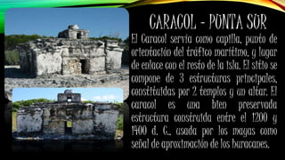 CARACOL – PUNTA SUR
El Caracol servía como capilla, punto de
orientación del tráfico marítimo, y lugar
de enlace con el resto de la isla. El sitio se
compone de 3 estructuras principales,
constituidas por 2 templos y un altar. El
caracol es una bien preservada
estructura construida entre el 1200 y
1400 d. C., usada por los mayas como
señal de aproximación de los huracanes.
 