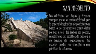 SAN MIGUELITO
Los edificios son bajos y tienden
siempre hacia la horizontalidad, por
lo general desplantan de plataformas
bajas o de basamentos piramidales
no muy altos, los techos son planos,
construidos con morillos de madera o
de bóveda de mampostería, los
accesos pueden ser sencillos o con
pórticos de columnas.
 