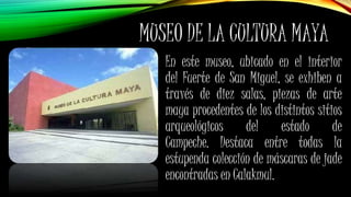 MUSEO DE LA CULTURA MAYA
En este museo, ubicado en el interior
del Fuerte de San Miguel, se exhiben a
través de diez salas, piezas de arte
maya procedentes de los distintos sitios
arqueológicos del estado de
Campeche. Destaca entre todas la
estupenda colección de máscaras de jade
encontradas en Calakmul.
 