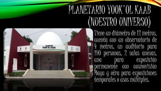 PLANETARIO YOOK'OL KAAB
(NUESTRO UNIVERSO)
Tiene un diámetro de 12 metros,
cuenta con un observatorio de
4 metros, un auditorio para
190 personas, 2 salas anexas,
una para exposición
permanente con cosmovisión
Maya y otra para exposiciones
temporales o usos múltiples.
 