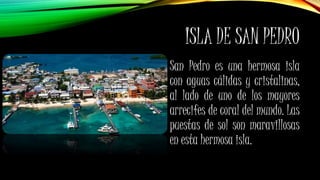 ISLA DE SAN PEDRO
San Pedro es una hermosa isla
con aguas cálidas y cristalinas,
al lado de uno de los mayores
arrecifes de coral del mundo. Las
puestas de sol son maravillosas
en esta hermosa isla.
 