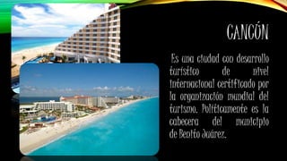 CANCÚN
Es una ciudad con desarrollo
turístico de nivel
internacional certificado por
la organización mundial del
turismo. Políticamente es la
cabecera del municipio
de Benito Juárez.
 