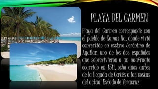 PLAYA DEL CARMEN
Playa del Carmen corresponde con
el pueblo de Xaman Ha, donde vivió
convertido en esclavo Jerónimo de
Aguilar, uno de los dos españoles
que sobrevivieron a un naufragio
ocurrido en 1511, ocho años antes
de la llegada de Cortés a las costas
del actual Estado de Veracruz.
 