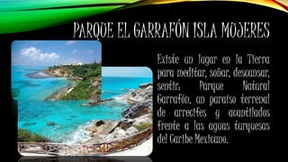 PARQUE EL GARRAFÓN ISLA MUJERES
Existe un lugar en la Tierra
para meditar, soñar, descansar,
sentir: Parque Natural
Garrafón, un paraíso terrenal
de arrecifes y acantilados
frente a las aguas turquesas
del Caribe Mexicano.
 
