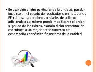 • En atención al giro particular de la entidad, pueden
incluirse en el estado de resultados o en notas a los
EF, rubros, agrupaciones o niveles de utilidad
adicionales; así mismo puede modificarse el orden
sugerido de los rubros, cuando dicha presentación
contribuya a un mejor entendimiento del
desempeño económico financieros de la entidad
 