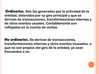 Ordinarios. Son los generados por la actividad de la
entidad, obtenidos por su giro principal y que se
derivan de transacciones, transformaciones internas y
de otros eventos usuales. Contablemente son
reflejados en la cuenta de ventas.
No ordinarios. Se derivan de transacciones,
transformaciones internas y otros eventos inusuales, o
que no son propios del giro de la entidad, ya sean
frecuentes o no.
 