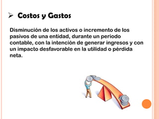  Costos y Gastos
Disminución de los activos o incremento de los
pasivos de una entidad, durante un periodo
contable, con la intención de generar ingresos y con
un impacto desfavorable en la utilidad o pérdida
neta.
 