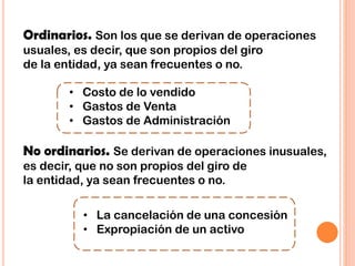 Ordinarios. Son los que se derivan de operaciones
usuales, es decir, que son propios del giro
de la entidad, ya sean frecuentes o no.
No ordinarios. Se derivan de operaciones inusuales,
es decir, que no son propios del giro de
la entidad, ya sean frecuentes o no.
• Costo de lo vendido
• Gastos de Venta
• Gastos de Administración
• La cancelación de una concesión
• Expropiación de un activo
 