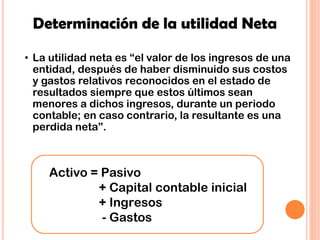 Determinación de la utilidad Neta
Activo = Pasivo
+ Capital contable inicial
+ Ingresos
- Gastos
• La utilidad neta es “el valor de los ingresos de una
entidad, después de haber disminuido sus costos
y gastos relativos reconocidos en el estado de
resultados siempre que estos últimos sean
menores a dichos ingresos, durante un periodo
contable; en caso contrario, la resultante es una
perdida neta”.
 