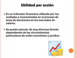 Utilidad por acción
Es un indicador financiero utilizado por los
analistas e inversionistas en el proceso de
toma de decisiones en los mercados de
valores.
Se puede calcular de muy diversas formas
dependiendo de las circunstancias
particulares de orden económico y jurídico.
 