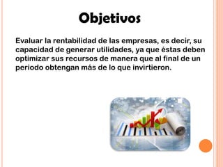 Objetivos
Evaluar la rentabilidad de las empresas, es decir, su
capacidad de generar utilidades, ya que éstas deben
optimizar sus recursos de manera que al final de un
periodo obtengan más de lo que invirtieron.
 