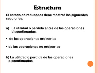 Estructura
El estado de resultados debe mostrar las siguientes
secciones:
a) La utilidad o perdida antes de las operaciones
discontinuadas.
• de las operaciones ordinarias
• de las operaciones no ordinarias
b) La utilidad o perdida de las operaciones
discontinuadas.
 