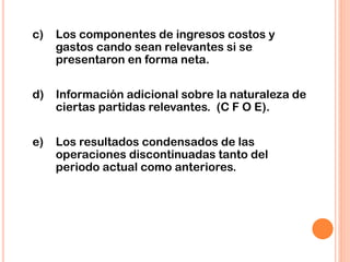 c) Los componentes de ingresos costos y
gastos cando sean relevantes si se
presentaron en forma neta.
d) Información adicional sobre la naturaleza de
ciertas partidas relevantes. (C F O E).
e) Los resultados condensados de las
operaciones discontinuadas tanto del
periodo actual como anteriores.
 