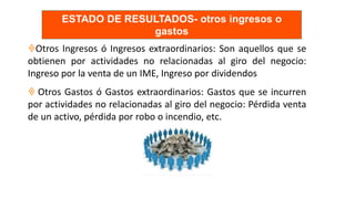 Otros Ingresos ó Ingresos extraordinarios: Son aquellos que se
obtienen por actividades no relacionadas al giro del negocio:
Ingreso por la venta de un IME, Ingreso por dividendos
 Otros Gastos ó Gastos extraordinarios: Gastos que se incurren
por actividades no relacionadas al giro del negocio: Pérdida venta
de un activo, pérdida por robo o incendio, etc.
ESTADO DE RESULTADOS- otros ingresos o
gastos
 