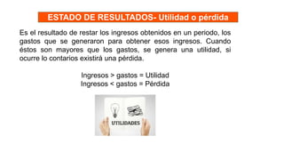 Es el resultado de restar los ingresos obtenidos en un periodo, los
gastos que se generaron para obtener esos ingresos. Cuando
éstos son mayores que los gastos, se genera una utilidad, si
ocurre lo contarios existirá una pérdida.
Ingresos > gastos = Utilidad
Ingresos < gastos = Pérdida
ESTADO DE RESULTADOS- Utilidad o pérdida
 