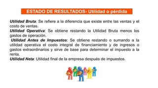 Utilidad Bruta: Se refiere a la diferencia que existe entre las ventas y el
costo de ventas.
Utilidad Operativa: Se obtiene restando la Utilidad Bruta menos los
gastos de operación.
Utilidad Antes de Impuestos: Se obtiene restando o sumando a la
utilidad operativa el costo integral de financiamiento y de ingresos o
gastos extraordinarios y sirve de base para determinar el impuesto a la
renta.
Utilidad Neta: Utilidad final de la empresa después de impuestos.
ESTADO DE RESULTADOS- Utilidad o pérdida
 