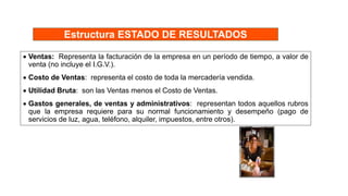 Estructura ESTADO DE RESULTADOS
 Ventas: Representa la facturación de la empresa en un período de tiempo, a valor de
venta (no incluye el I.G.V.).
 Costo de Ventas: representa el costo de toda la mercadería vendida.
 Utilidad Bruta: son las Ventas menos el Costo de Ventas.
 Gastos generales, de ventas y administrativos: representan todos aquellos rubros
que la empresa requiere para su normal funcionamiento y desempeño (pago de
servicios de luz, agua, teléfono, alquiler, impuestos, entre otros).
 