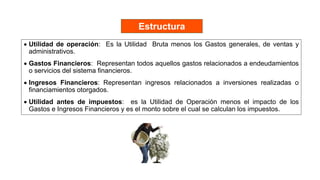  Utilidad de operación: Es la Utilidad Bruta menos los Gastos generales, de ventas y
administrativos.
 Gastos Financieros: Representan todos aquellos gastos relacionados a endeudamientos
o servicios del sistema financieros.
 Ingresos Financieros: Representan ingresos relacionados a inversiones realizadas o
financiamientos otorgados.
 Utilidad antes de impuestos: es la Utilidad de Operación menos el impacto de los
Gastos e Ingresos Financieros y es el monto sobre el cual se calculan los impuestos.
Estructura
 