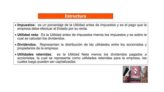 Estructura
 Impuestos: es un porcentaje de la Utilidad antes de impuestos y es el pago que la
empresa debe efectuar al Estado por su renta.
 Utilidad neta: Es la Utilidad antes de impuestos menos los impuestos y es sobre la
cual se calculan los dividendos.
 Dividendos: Representan la distribución de las utilidades entre los accionistas y
propietarios de la empresa.
 Utilidades retenidas: es la Utilidad Neta menos los dividendos pagados a
accionistas, la cual se representa como utilidades retenidas para la empresa, las
cuales luego pueden ser capitalizadas.
 