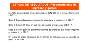 Ejemplo: Una empresa prestó servicios por S/12 000 en el mes de febrero del
2015.
Caso 1: Cobra al contado: en que mes se registra el ingreso en el ER : ?
Caso 2: Crédito 30 días: en que mes se registra el ingreso en el ER : ?
Caso 3: Cliente pagó un adelanto en el mes de Enero: en que mes se registra
el ingreso en el ER : ?
En todos los casos el registro es en el mes de Febrero, que fue cuando se
prestó el servicio.
ESTADO DE RESULTADOS- Reconocimiento de
ingresos y gastos
 