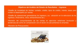 Objetivos del Análisis del Estado de Resultados - Ingresos
•Detalle de modalidad de Ventas: contado, crédito, tipos de crédito, interés, tasas para
revisar el desempeño por ventas.
•Detalle de operaciones generadoras de ingresos y su ubicación en la estructura de los
ingresos ( financieros, otros, extraordinarios etc.)
•Revisión del comportamiento de las ventas en ejercicios anteriores (evolución y
tendencia) así como en comparación con el sector al cual pertenece la empresa.
•Revisión de Presupuestos.
 