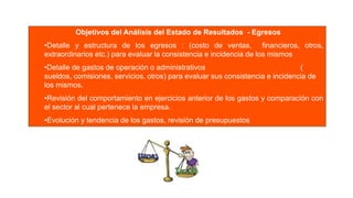 Objetivos del Análisis del Estado de Resultados - Egresos
•Detalle y estructura de los egresos : (costo de ventas, financieros, otros,
extraordinarios etc.) para evaluar la consistencia e incidencia de los mismos
•Detalle de gastos de operación o administrativos (
sueldos, comisiones, servicios, otros) para evaluar sus consistencia e incidencia de
los mismos.
•Revisión del comportamiento en ejercicios anterior de los gastos y comparación con
el sector al cual pertenece la empresa.
•Evolución y tendencia de los gastos, revisión de presupuestos
 