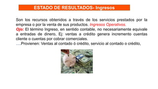 Son los recursos obtenidos a través de los servicios prestados por la
empresa o por la venta de sus productos. Ingresos Operativos.
Ojo: El término Ingreso, en sentido contable, no necesariamente equivale
a entradas de dinero, Ej: ventas a crédito genera incremento cuentas
cliente o cuentas por cobrar comerciales.
….Provienen: Ventas al contado ó crédito, servicio al contado o crédito,
ESTADO DE RESULTADOS- Ingresos
 