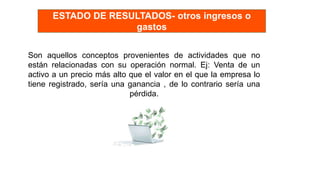 Son aquellos conceptos provenientes de actividades que no
están relacionadas con su operación normal. Ej: Venta de un
activo a un precio más alto que el valor en el que la empresa lo
tiene registrado, sería una ganancia , de lo contrario sería una
pérdida.
ESTADO DE RESULTADOS- otros ingresos o
gastos
 