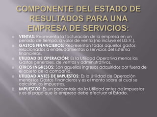    VENTAS: Representa la facturación de la empresa en un
    período de tiempo, a valor de venta (no incluye el I.G.V.).
   GASTOS FINANCIEROS: Representan todos aquellos gastos
    relacionados a endeudamientos o servicios del sistema
    financieros.
   UTILIDAD DE OPERACIÓN: Es la Utilidad Operativa menos los
    Gastos generales, de ventas y administrativos.
   OTROS INGRESOS: Son aquellos ingresos adquiridos por fuera de
    el objeto de la compañía.
   UTILIDAD ANTES DE IMPUESTOS: Es la Utilidad de Operación
    menos los Gastos Financieros y es el monto sobre el cual se
    calculan los impuestos.
   IMPUESTOS: Es un porcentaje de la Utilidad antes de impuestos
    y es el pago que la empresa debe efectuar al Estado.
 