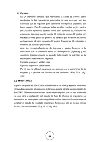 10
b) Egresos
Es un elemento contable que representa la salida de activos como
resultados de las operaciones principales de una empresa, son los
sacrificios que se requieren para obtener la recompensa. (ingresos) por
hacer negocio. Esta formado por todas aquellas cuentas según nuestro
(PCGE) que representa egresos como son: compras 60, variación de
existencias (ajustado con la cuenta 69 costo de ventas),64 gastos por
tributos,65 otros gastos de gestión, 66 perdidas por medición de activos
no financieros al valor razonable,67 gastos financieros, 68 valuación y
deterioro de activos y provisiones.
Ante las conceptualizaciones de ingresos y gastos llegamos a la
conclusión que la diferencia entre las recompensas (ingresos) y los
sacrificios (gastos) durante su periodo determinado de actividad es la
recompensa neta de hacer negocios.
Ingresos- egresos = utilidad neta
Egresos- ingresos = pérdida neta
Por lo que la utilidad representa un aumento en el patrimonio de la
empresa y la perdida una disminución del patrimonio. (Erly, 2014, pág.
485)
2.2 IMPORTANCIA
A pesar de que la RS.234-2006/sunat referente a los libros y registros tributarios
vinculados a asuntos tributarios no lo toma en cuenta para la representación de
los EEFF. El hecho de que no sea necesario no significa que no sea elaborado
ya que para la realización del estado de flujo de efectivo es importante su
confección, en vista que es más asequible el análisis de estado financiero que al
emplear el estado de resultado integral por función por ello es lo que hemos
incluido en su tratamiento (Erly, 2014, pág. 485)
 