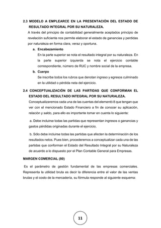 11
2.3 MODELO A EMPLEARCE EN LA PRESENTACIÓN DEL ESTADO DE
RESULTADO INTEGRAL POR SU NATURALEZA.
A través del principio de contabilidad generalmente aceptados principio de
revelación suficiente nos permite elaborar el estado de ganancias y perdidas
por naturaleza en forma clara, veraz y oportuna.
a. Encabezamiento
En la parte superior se nota el resultado integral por su naturaleza. En
la parte superior izquierda se nota el ejercicio contable
correspondiente, número de RUC y nombre social de la empresa.
b. Cuerpo
Se inscribe todos los rubros que denotan ingreso y egresos culminado
en la utilidad o pérdida neta del ejercicio.
2.4 CONCEPTUALIZACIÓN DE LAS PARTIDAS QUE CONFORMAN EL
ESTADO DEL RESULTADO INTEGRAL POR SU NATURALEZA.
Conceptualizaremos cada una de las cuentas del elementó 8 que tengan que
ver con el mencionado Estado Financiero a fin de conocer su aplicación,
relación y saldo, para ello es importante tomar en cuenta lo siguiente:
a. Debe incluirse todas las partidas que representan ingresos o ganancias y
gastos pérdidas originadas durante el ejercicio.
b. Sólo debe incluirse todas las partidas que afecten la determinación de los
resultados netos. Pues bien, procederemos a conceptualizar cada una de las
partidas que conforman el Estado del Resultado Integral por su Naturaleza
de acuerdo a lo dispuesto por el Plan Contable General para Empresas.
MARGEN COMERCIAL (80)
Es el parámetro de gestión fundamental de las empresas comerciales.
Representa la utilidad bruta es decir la diferencia entre el valor de las ventas
brutas y el costo de la mercadería, su fórmula responde al siguiente esquema:
 